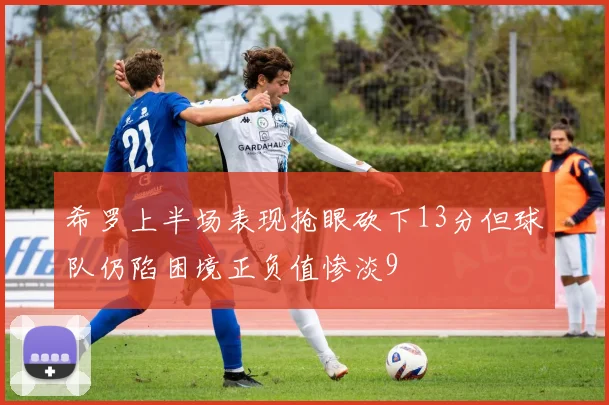 希罗上半场表现抢眼砍下13分但球队仍陷困境正负值惨淡9
