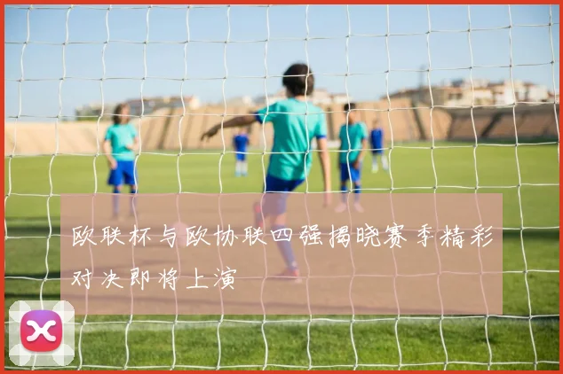 欧联杯与欧协联四强揭晓赛季精彩对决即将上演