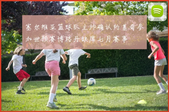 塞尔维亚篮球队主帅确认约基奇参加世预赛博格丹缺席七月赛事