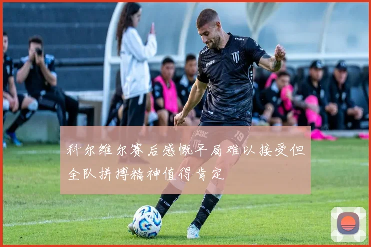 科尔维尔赛后感慨平局难以接受但全队拼搏精神值得肯定