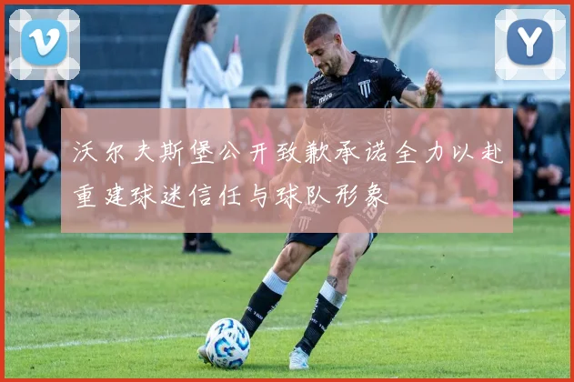 沃尔夫斯堡公开致歉承诺全力以赴重建球迷信任与球队形象
