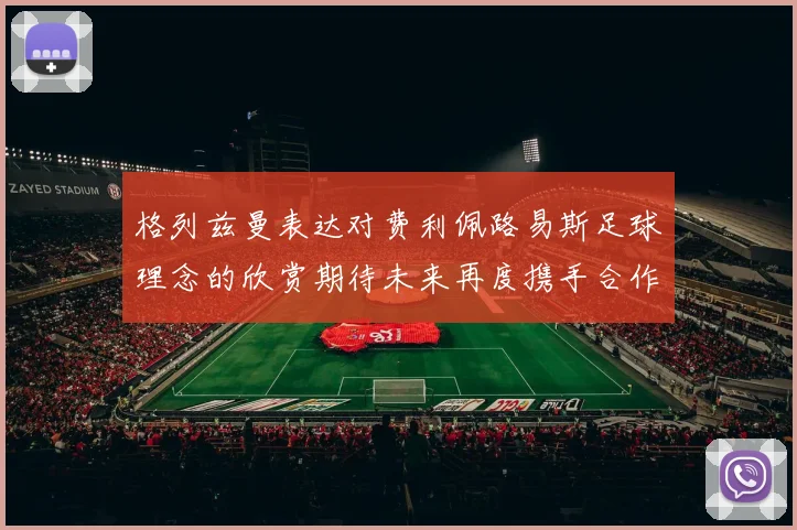 格列兹曼表达对费利佩路易斯足球理念的欣赏期待未来再度携手合作
