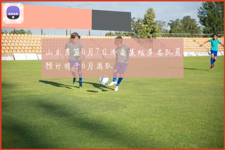 山东男篮6月7日济南集结多名队员预计将于6月离队