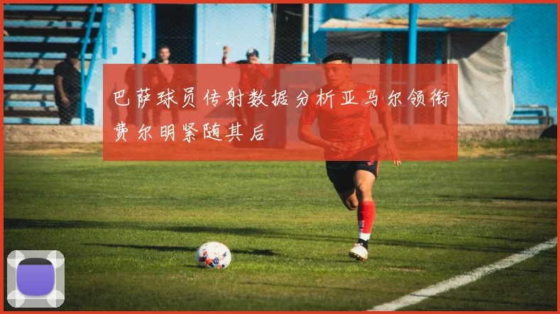 巴萨球员传射数据分析亚马尔领衔费尔明紧随其后