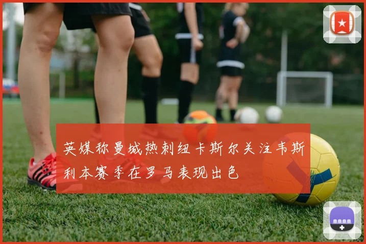 英媒称曼城热刺纽卡斯尔关注韦斯利本赛季在罗马表现出色