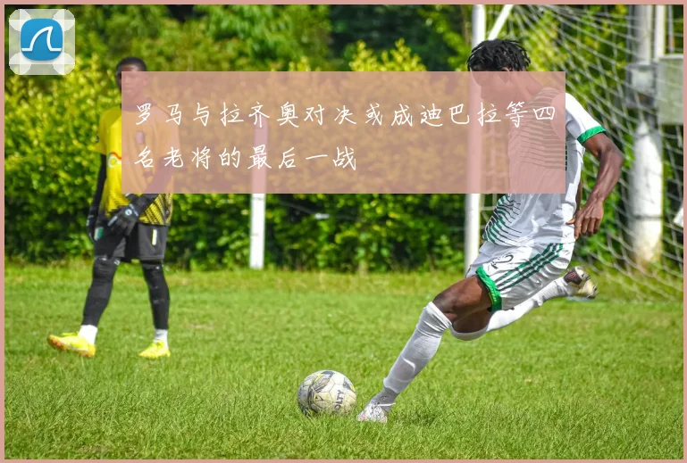 罗马与拉齐奥对决或成迪巴拉等四名老将的最后一战
