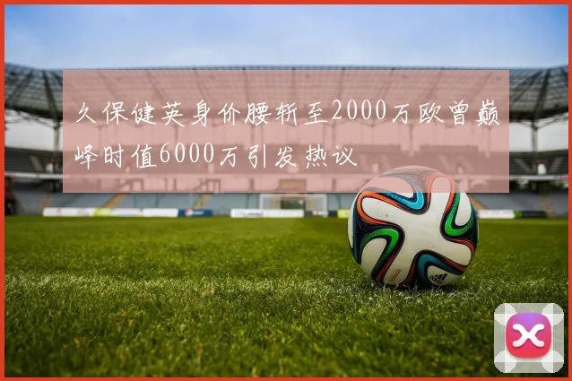 久保健英身价腰斩至2000万欧曾巅峰时值6000万引发热议