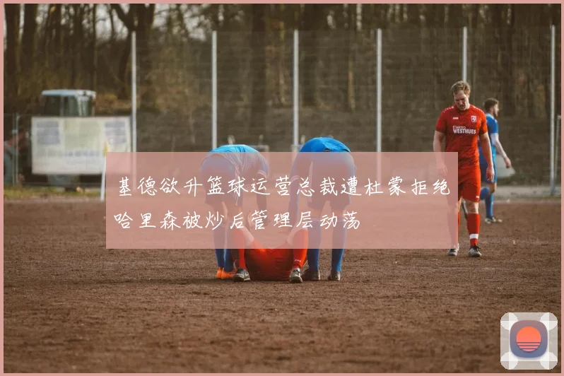 基德欲升篮球运营总裁遭杜蒙拒绝哈里森被炒后管理层动荡