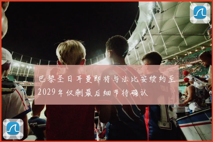 巴黎圣日耳曼即将与法比安续约至2029年仅剩最后细节待确认