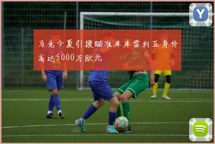 马竞今夏引援瞄准库库雷利亚身价高达5000万欧元