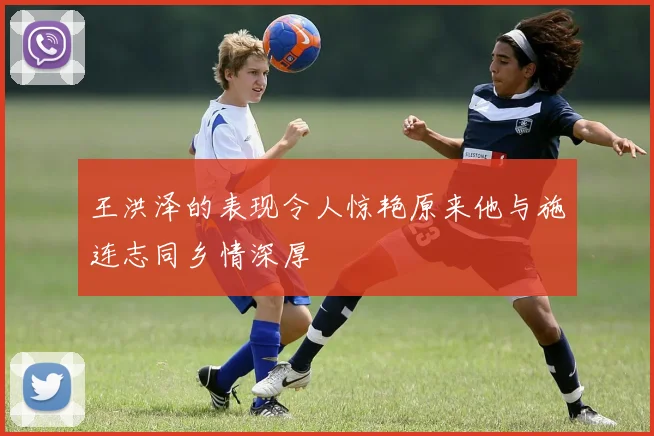 王洪泽的表现令人惊艳原来他与施连志同乡情深厚