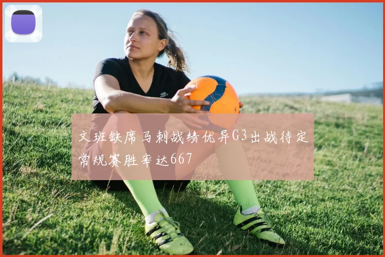 文班缺席马刺战绩优异G3出战待定常规赛胜率达667