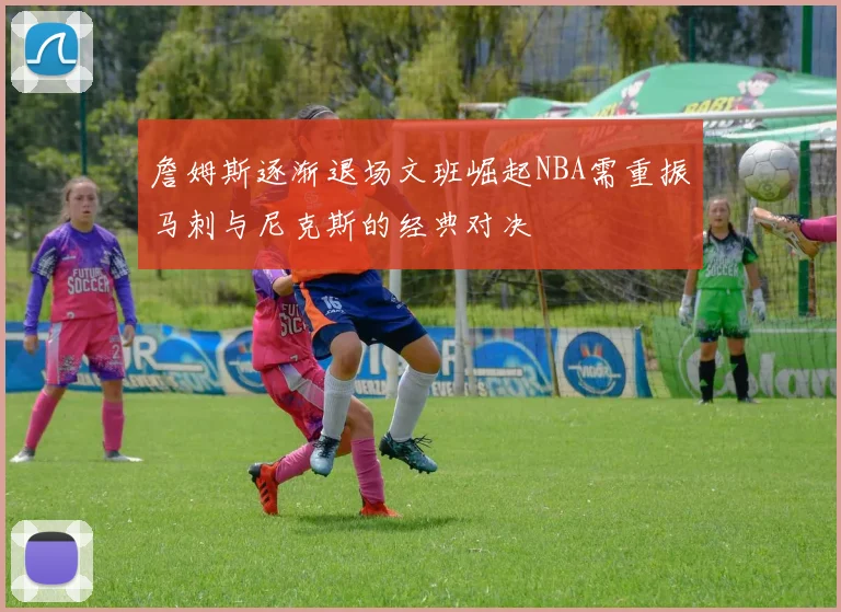 詹姆斯逐渐退场文班崛起NBA需重振马刺与尼克斯的经典对决