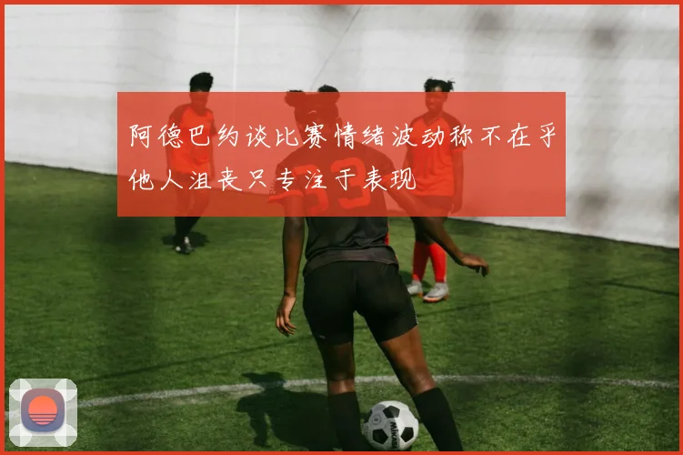阿德巴约谈比赛情绪波动称不在乎他人沮丧只专注于表现