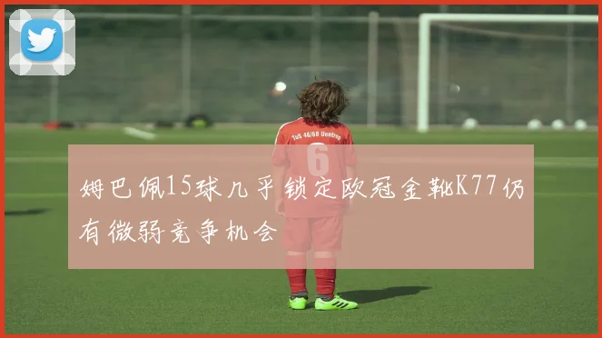 姆巴佩15球几乎锁定欧冠金靴K77仍有微弱竞争机会
