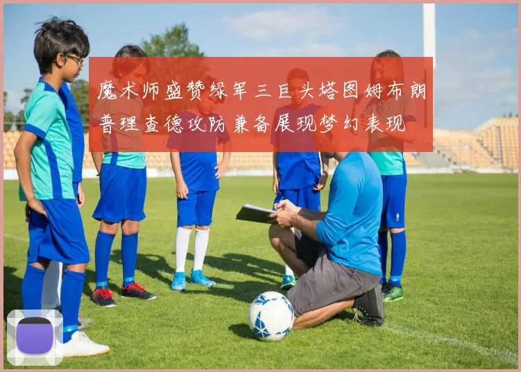 魔术师盛赞绿军三巨头塔图姆布朗普理查德攻防兼备展现梦幻表现
