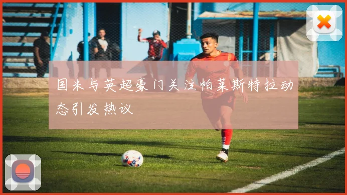 国米与英超豪门关注帕莱斯特拉动态引发热议