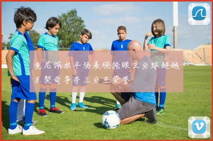 克尼佩尔半场表现抢眼三分球超越东契奇争夺三分王荣誉