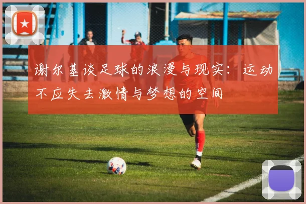 谢尔基谈足球的浪漫与现实：运动不应失去激情与梦想的空间