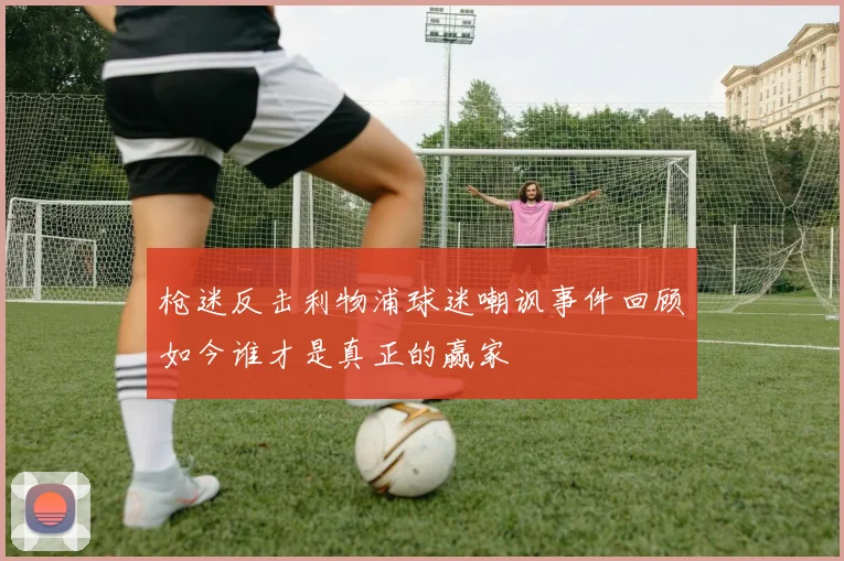 枪迷反击利物浦球迷嘲讽事件回顾如今谁才是真正的赢家