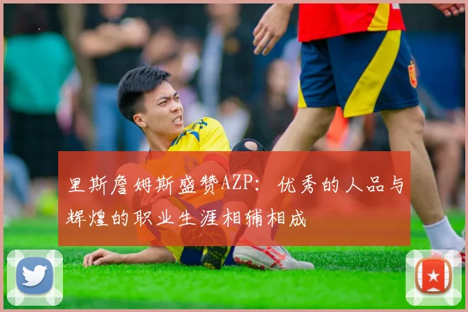 里斯詹姆斯盛赞AZP：优秀的人品与辉煌的职业生涯相辅相成
