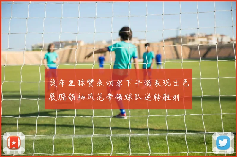 莫布里称赞米切尔下半场表现出色展现领袖风范带领球队逆转胜利