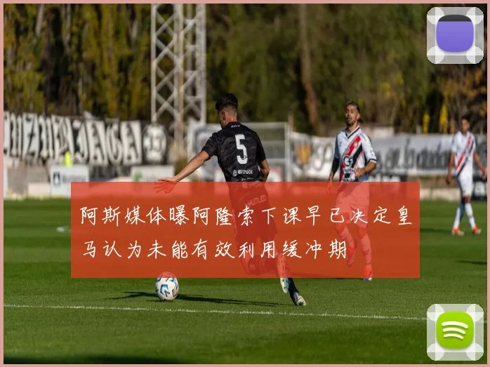 阿斯媒体曝阿隆索下课早已决定皇马认为未能有效利用缓冲期