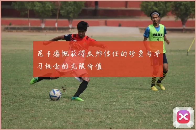 昆卡感慨获得瓜帅信任的珍贵与学习机会的无限价值
