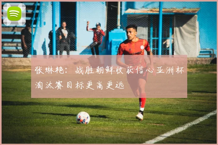 张琳艳：战胜朝鲜收获信心亚洲杯淘汰赛目标更高更远