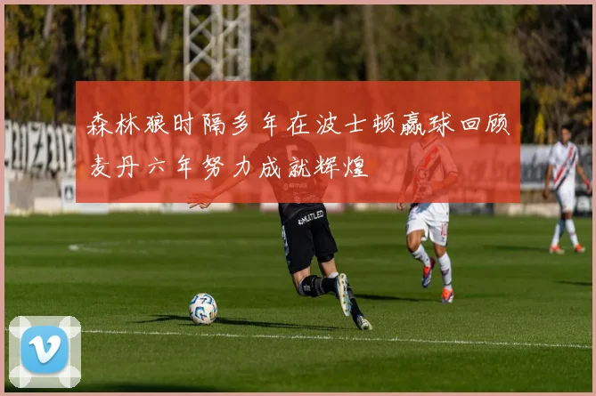 森林狼时隔多年在波士顿赢球回顾麦丹六年努力成就辉煌