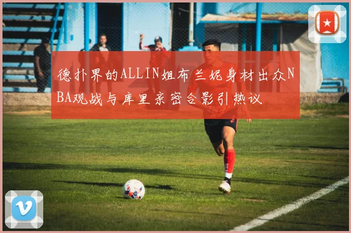 德扑界的ALLIN姐布兰妮身材出众NBA观战与库里亲密合影引热议